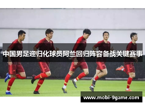 中国男足迎归化球员阿兰回归阵容备战关键赛事