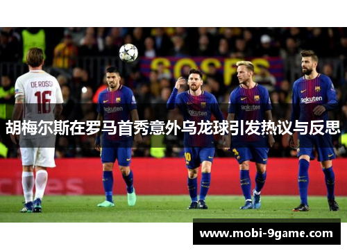 胡梅尔斯在罗马首秀意外乌龙球引发热议与反思 胡梅尔斯在罗马首秀意外乌龙球引发热议与反思